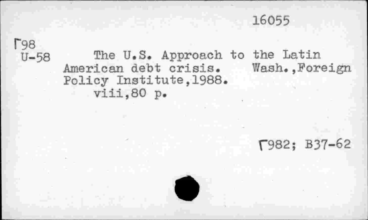 ﻿16055
Г98
U-58 The U.S. Approach to the Latin American debt crisis.	Wash.,Foreign
Policy Institute,1988.
viii,80 p.
Г982; B37-62